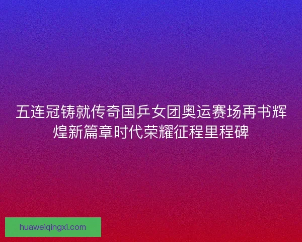 五连冠铸就传奇国乒女团奥运赛场再书辉煌新篇章时代荣耀征程里程碑