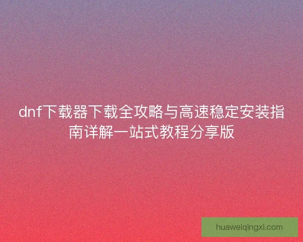 dnf下载器下载全攻略与高速稳定安装指南详解一站式教程分享版