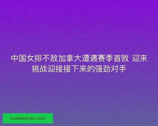 中国女排不敌加拿大遭遇赛季首败 迎来挑战迎接接下来的强劲对手