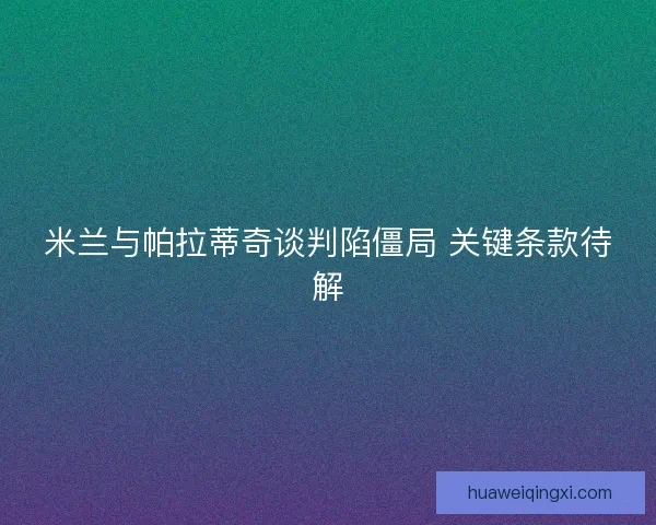 米兰与帕拉蒂奇谈判陷僵局 关键条款待解