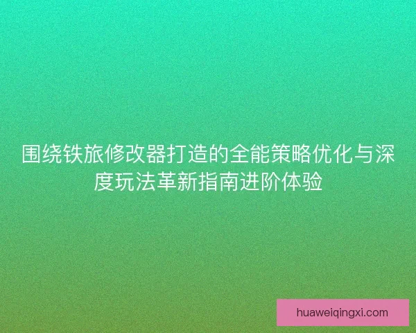 围绕铁旅修改器打造的全能策略优化与深度玩法革新指南进阶体验